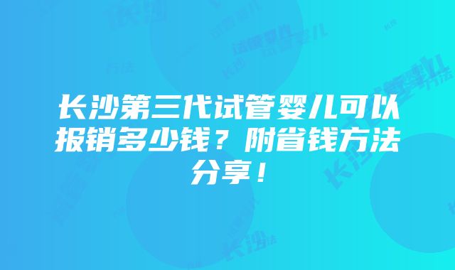 长沙第三代试管婴儿可以报销多少钱？附省钱方法分享！