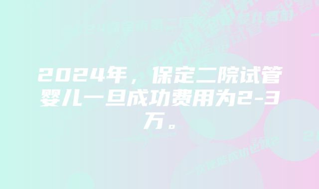 2024年，保定二院试管婴儿一旦成功费用为2-3万。