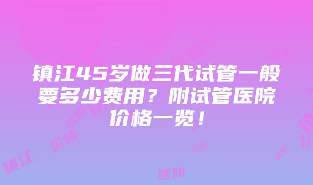 镇江45岁做三代试管一般要多少费用？附试管医院价格一览！