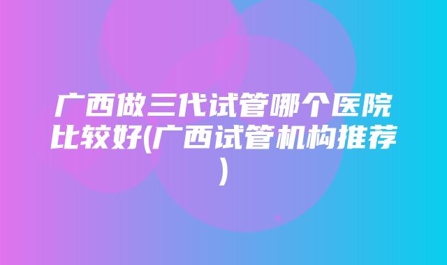 广西做三代试管哪个医院比较好(广西试管机构推荐)