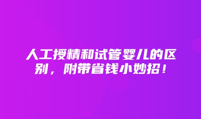 人工授精和试管婴儿的区别，附带省钱小妙招！