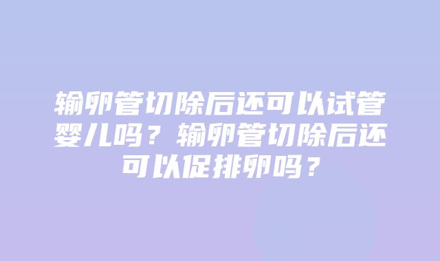 输卵管切除后还可以试管婴儿吗？输卵管切除后还可以促排卵吗？