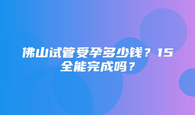 佛山试管受孕多少钱？15全能完成吗？