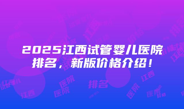 2025江西试管婴儿医院排名，新版价格介绍！