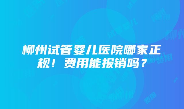 柳州试管婴儿医院哪家正规！费用能报销吗？