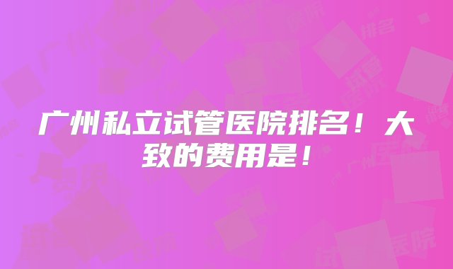 广州私立试管医院排名！大致的费用是！