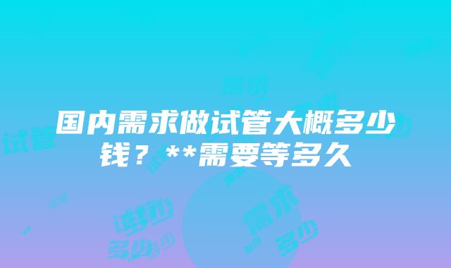 国内需求做试管大概多少钱？**需要等多久