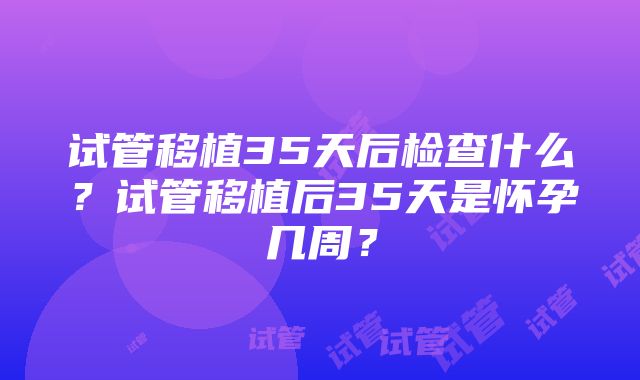 试管移植35天后检查什么？试管移植后35天是怀孕几周？