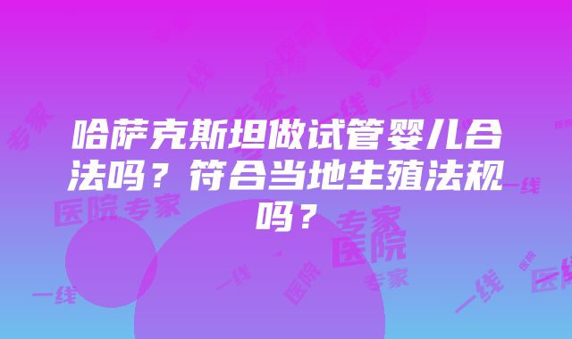 哈萨克斯坦做试管婴儿合法吗？符合当地生殖法规吗？