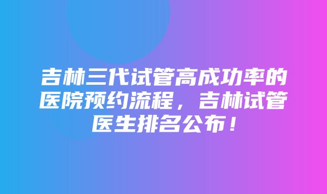 吉林三代试管高成功率的医院预约流程，吉林试管医生排名公布！