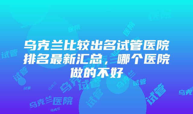 乌克兰比较出名试管医院排名最新汇总，哪个医院做的不好