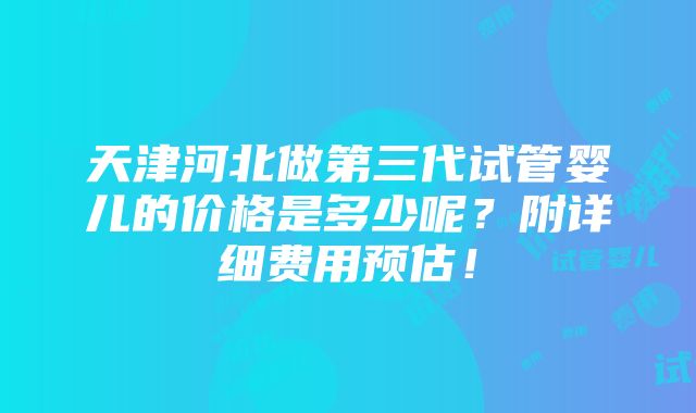 天津河北做第三代试管婴儿的价格是多少呢？附详细费用预估！