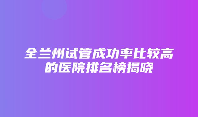 全兰州试管成功率比较高的医院排名榜揭晓