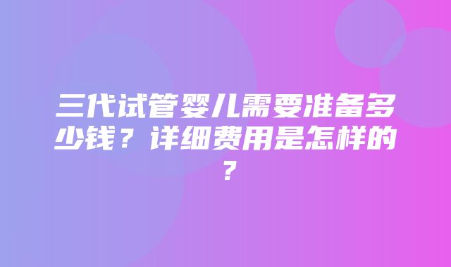 三代试管婴儿需要准备多少钱？详细费用是怎样的？