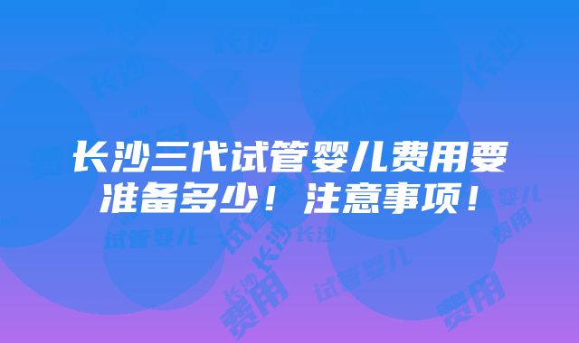 长沙三代试管婴儿费用要准备多少！注意事项！