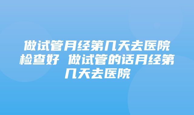 做试管月经第几天去医院检查好 做试管的话月经第几天去医院