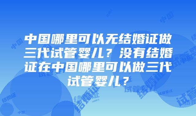 中国哪里可以无结婚证做三代试管婴儿？没有结婚证在中国哪里可以做三代试管婴儿？