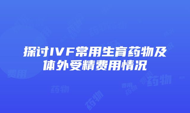 探讨IVF常用生育药物及体外受精费用情况