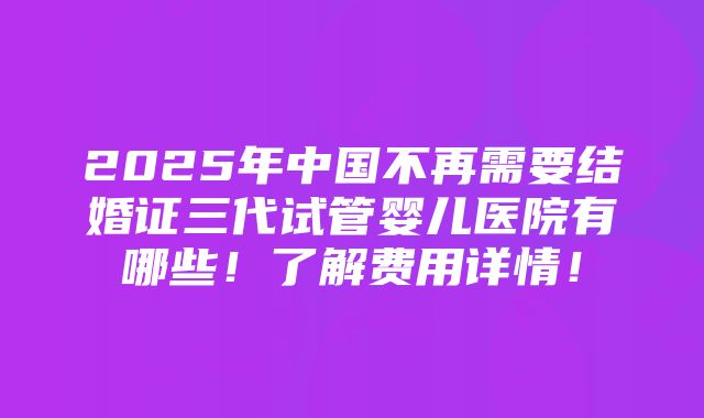 2025年中国不再需要结婚证三代试管婴儿医院有哪些！了解费用详情！