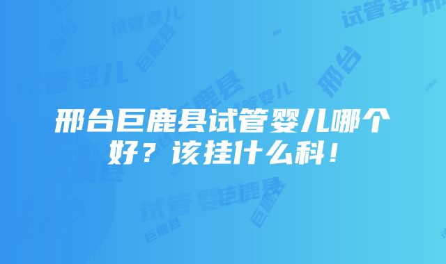 邢台巨鹿县试管婴儿哪个好？该挂什么科！