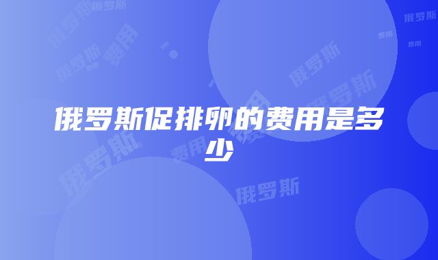 俄罗斯促排卵的费用是多少