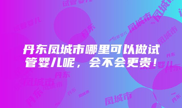 丹东凤城市哪里可以做试管婴儿呢，会不会更贵！