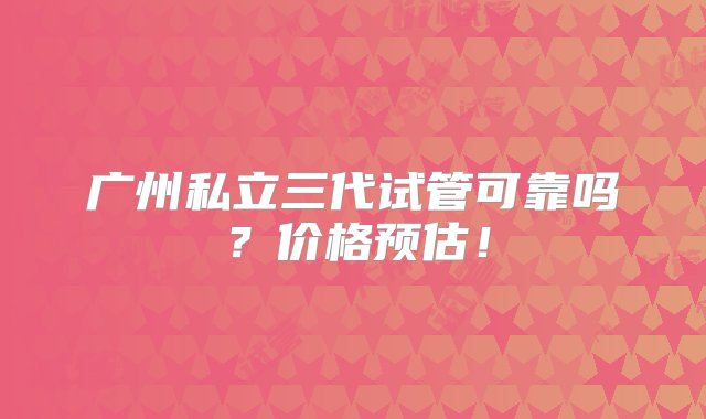 广州私立三代试管可靠吗？价格预估！