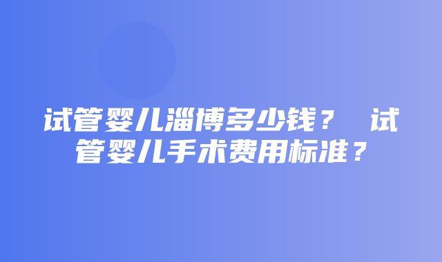 试管婴儿淄博多少钱？ 试管婴儿手术费用标准？