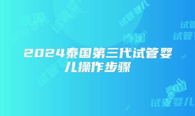 2024泰国第三代试管婴儿操作步骤