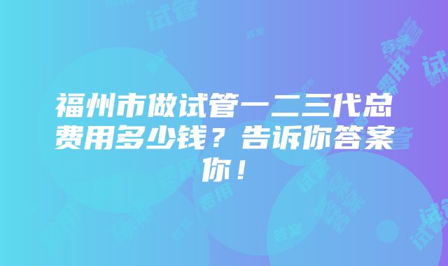 福州市做试管一二三代总费用多少钱？告诉你答案你！