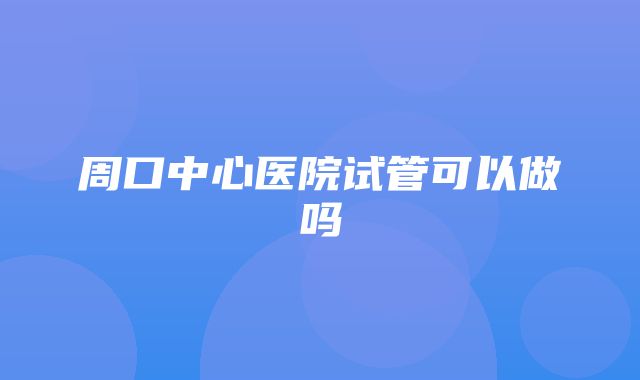 周口中心医院试管可以做吗