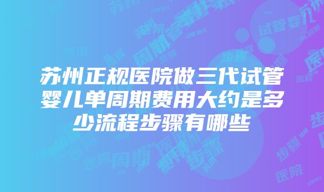 苏州正规医院做三代试管婴儿单周期费用大约是多少流程步骤有哪些