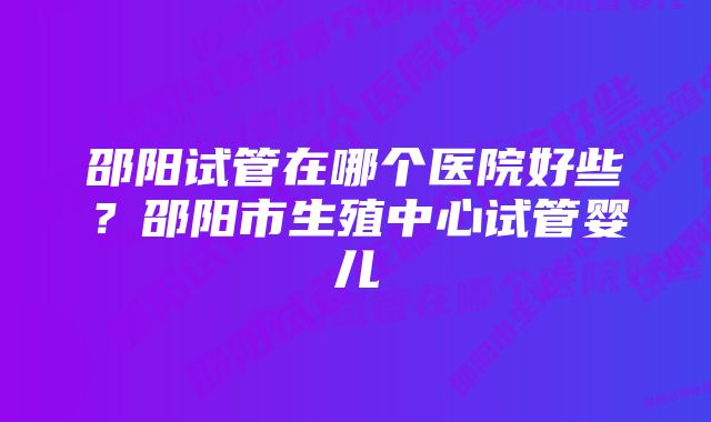 邵阳试管在哪个医院好些？邵阳市生殖中心试管婴儿