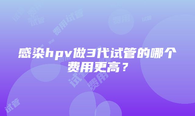 感染hpv做3代试管的哪个费用更高？