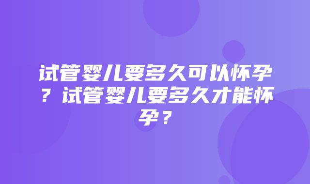 试管婴儿要多久可以怀孕？试管婴儿要多久才能怀孕？