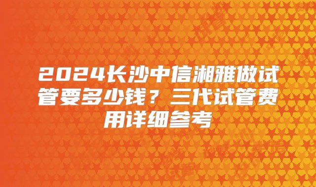 2024长沙中信湘雅做试管要多少钱？三代试管费用详细参考