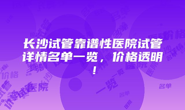 长沙试管靠谱性医院试管详情名单一览，价格透明！