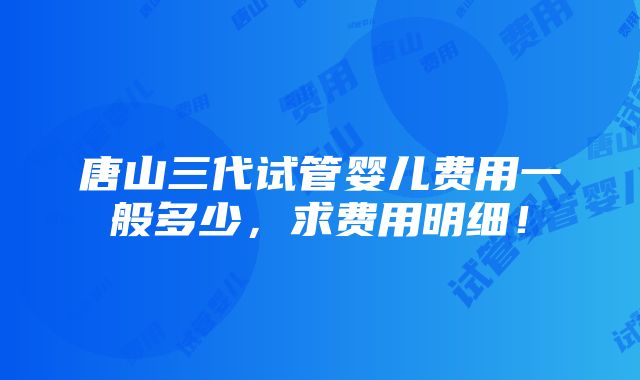 唐山三代试管婴儿费用一般多少，求费用明细！