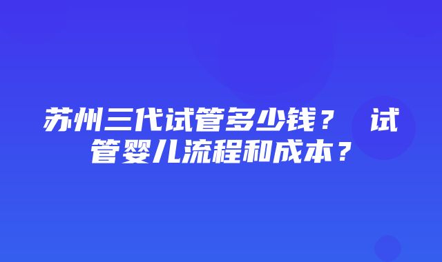 苏州三代试管多少钱？ 试管婴儿流程和成本？