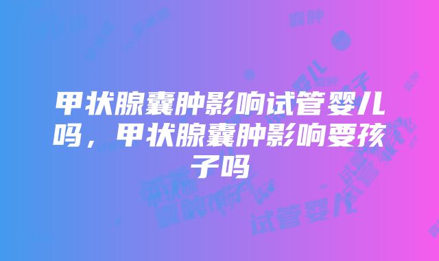 甲状腺囊肿影响试管婴儿吗，甲状腺囊肿影响要孩子吗