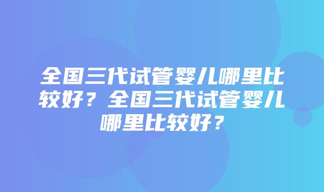 全国三代试管婴儿哪里比较好？全国三代试管婴儿哪里比较好？