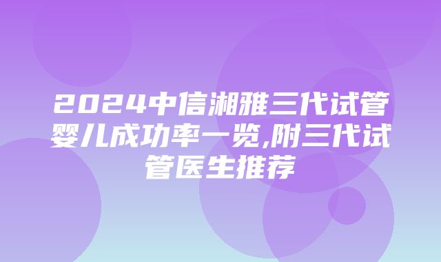 2024中信湘雅三代试管婴儿成功率一览,附三代试管医生推荐