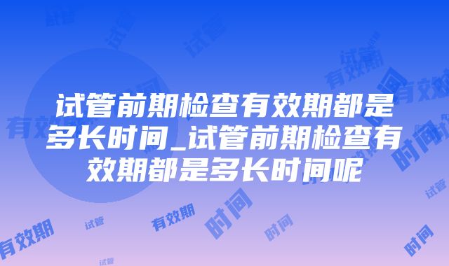 试管前期检查有效期都是多长时间_试管前期检查有效期都是多长时间呢