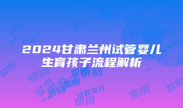 2024甘肃兰州试管婴儿生育孩子流程解析