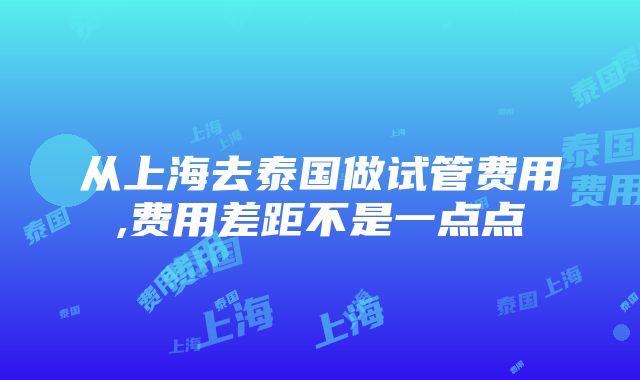 从上海去泰国做试管费用,费用差距不是一点点