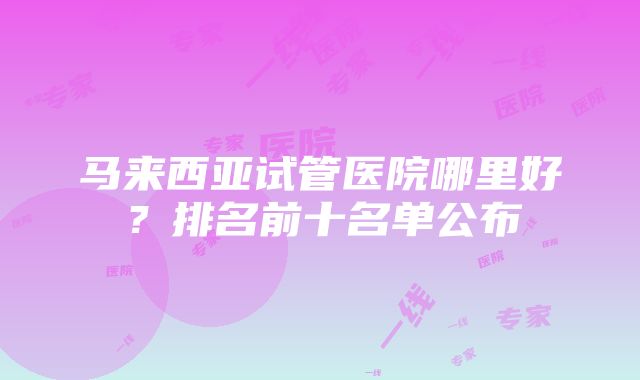 马来西亚试管医院哪里好？排名前十名单公布