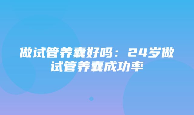 做试管养囊好吗：24岁做试管养囊成功率