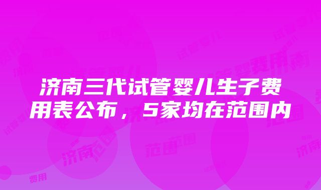 济南三代试管婴儿生子费用表公布，5家均在范围内