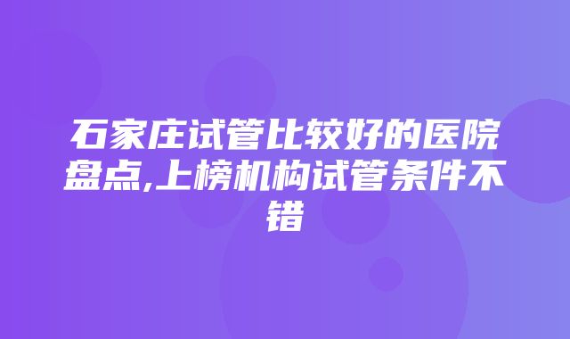 石家庄试管比较好的医院盘点,上榜机构试管条件不错