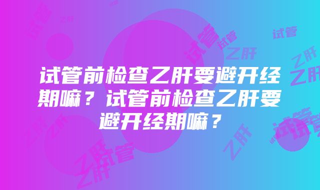 试管前检查乙肝要避开经期嘛？试管前检查乙肝要避开经期嘛？